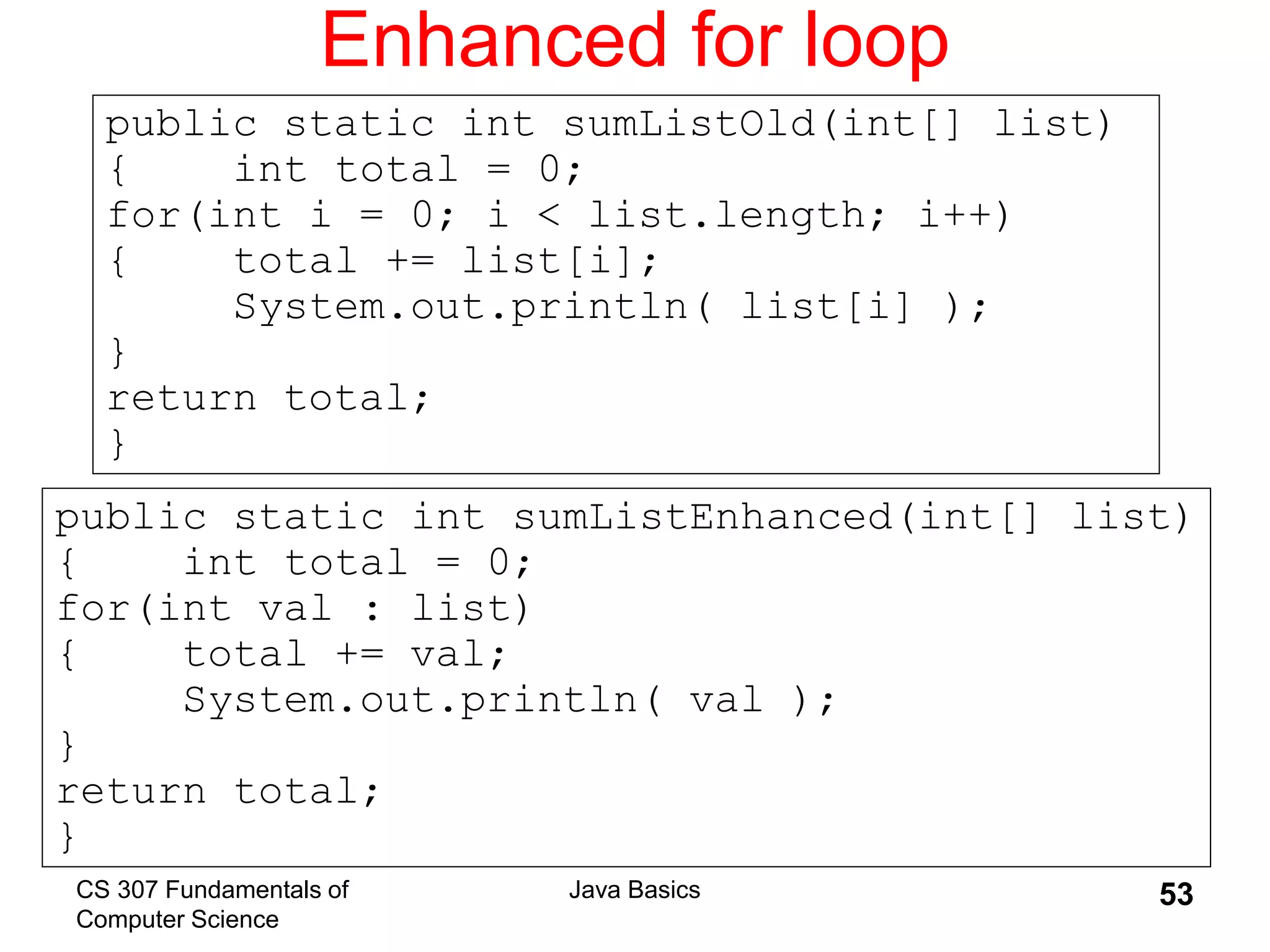 CS 307 Fundamentals of
Computer Science
Java Basics 53
Enhanced for loop
public static int sumListEnhanced(int[] list)
{ int total = 0;
for(int val : list)
{ total += val;
System.out.println( val );
}
return total;
}
public static int sumListOld(int[] list)
{ int total = 0;
for(int i = 0; i < list.length; i++)
{ total += list[i];
System.out.println( list[i] );
}
return total;
}
 