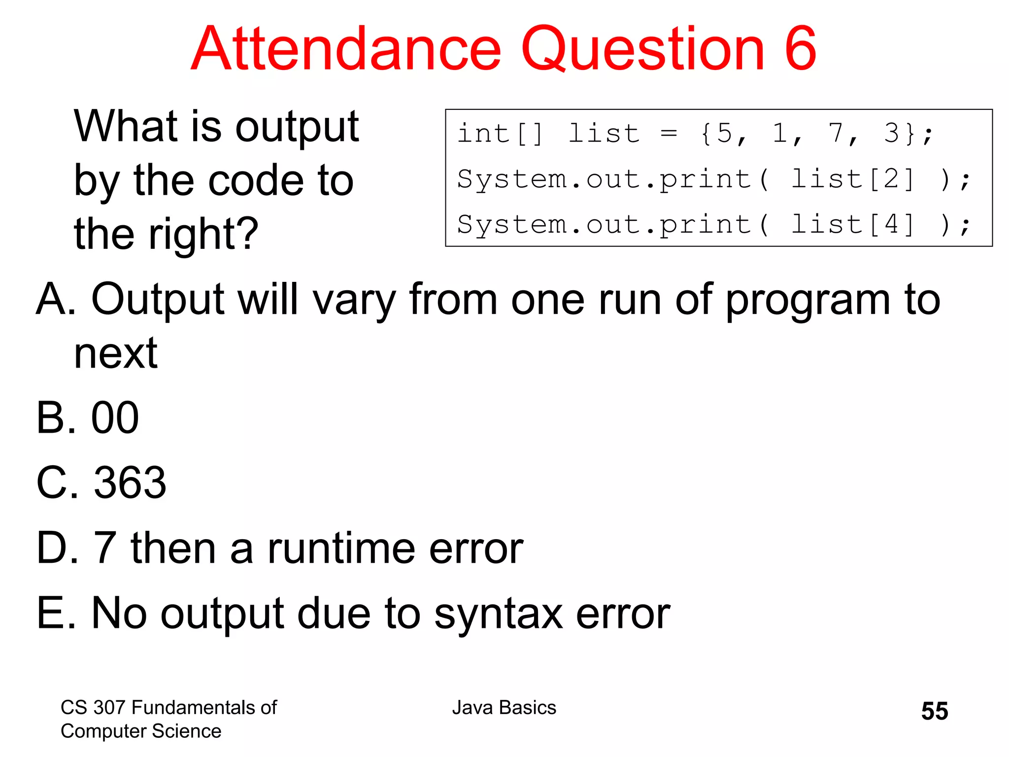 CS 307 Fundamentals of
Computer Science
Java Basics 55
Attendance Question 6
What is output
by the code to
the right?
A. Output will vary from one run of program to
next
B. 00
C. 363
D. 7 then a runtime error
E. No output due to syntax error
int[] list = {5, 1, 7, 3};
System.out.print( list[2] );
System.out.print( list[4] );
 