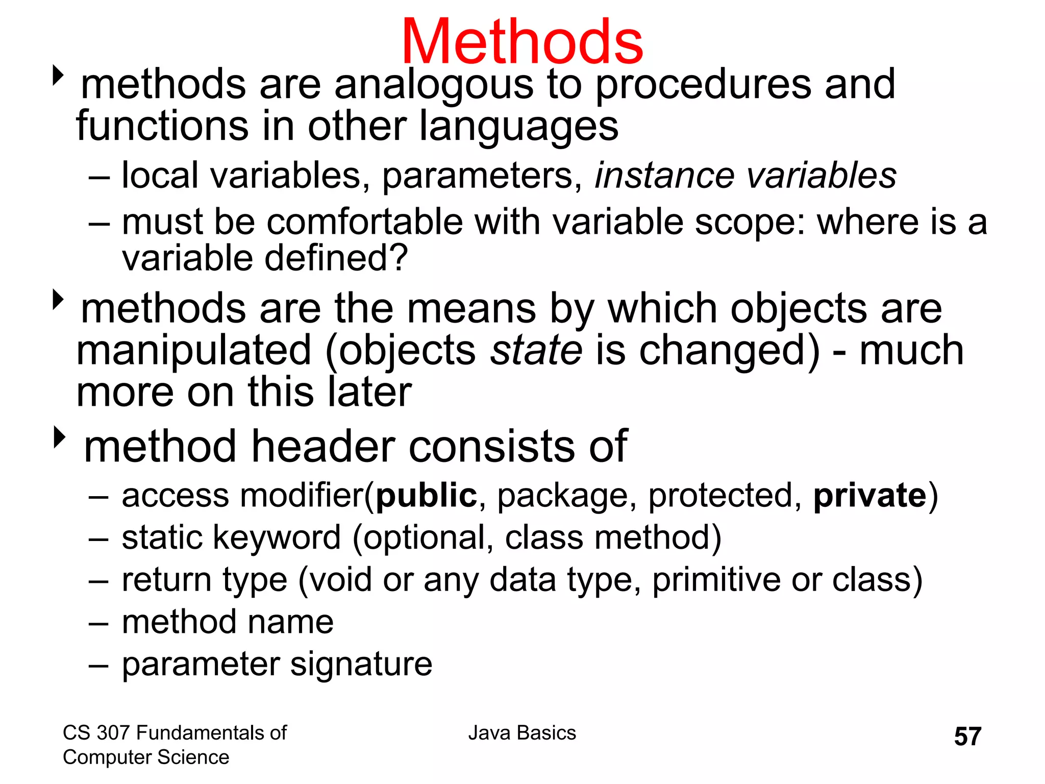 CS 307 Fundamentals of
Computer Science
Java Basics 57
Methods
methods are analogous to procedures and
functions in other languages
– local variables, parameters, instance variables
– must be comfortable with variable scope: where is a
variable defined?
methods are the means by which objects are
manipulated (objects state is changed) - much
more on this later
method header consists of
– access modifier(public, package, protected, private)
– static keyword (optional, class method)
– return type (void or any data type, primitive or class)
– method name
– parameter signature
 