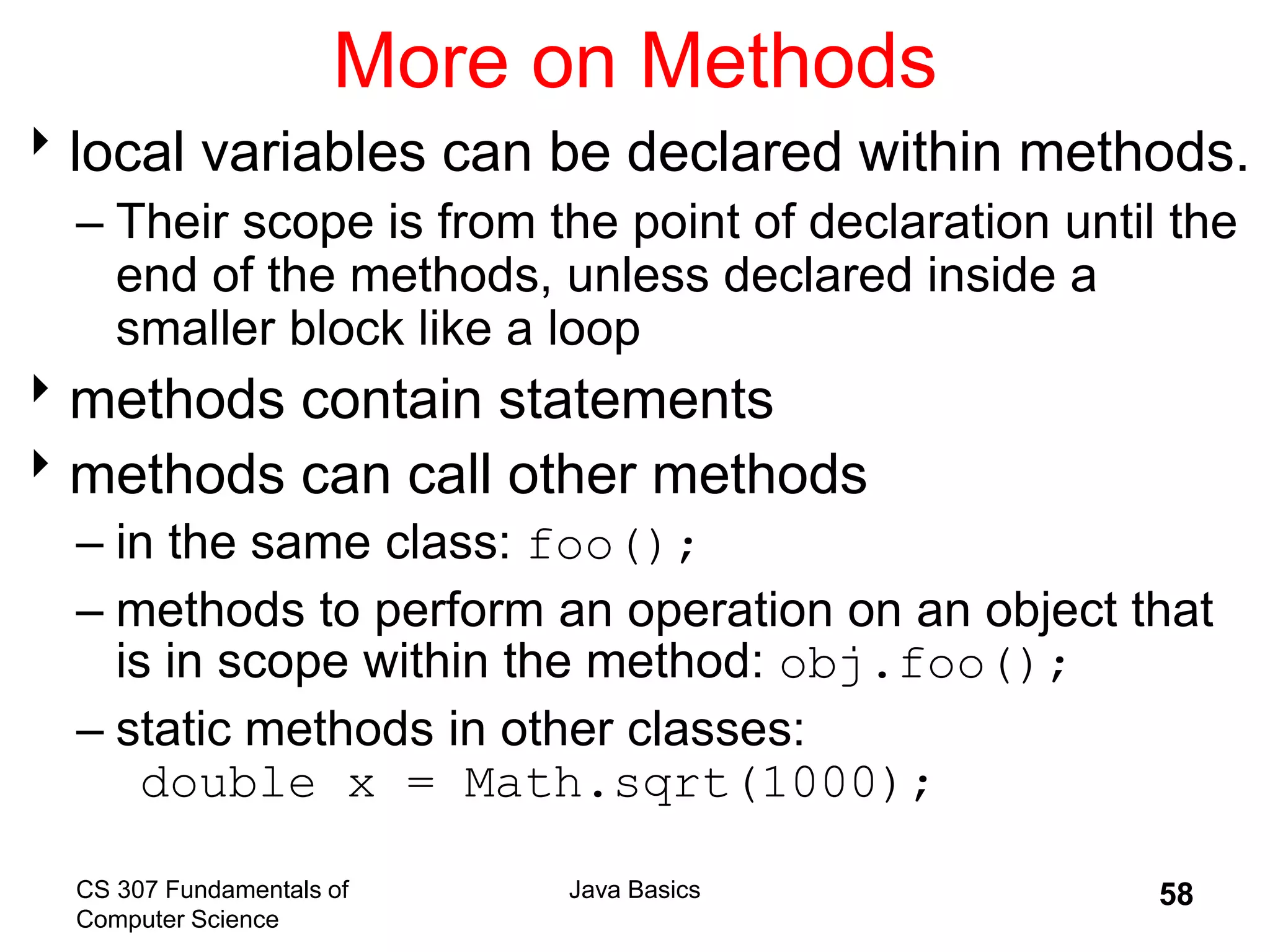 CS 307 Fundamentals of
Computer Science
Java Basics 58
More on Methods
local variables can be declared within methods.
– Their scope is from the point of declaration until the
end of the methods, unless declared inside a
smaller block like a loop
methods contain statements
methods can call other methods
– in the same class: foo();
– methods to perform an operation on an object that
is in scope within the method: obj.foo();
– static methods in other classes:
double x = Math.sqrt(1000);
 