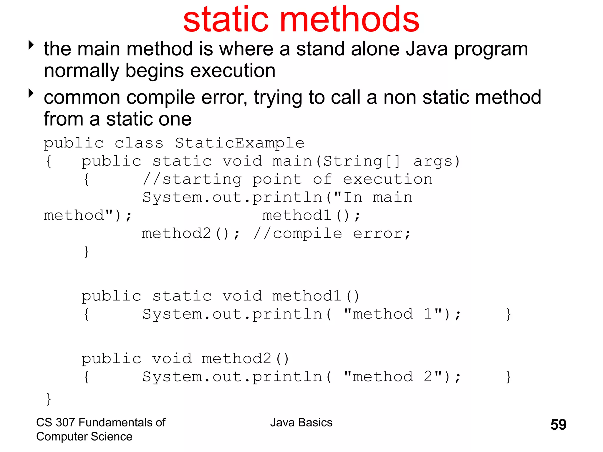 CS 307 Fundamentals of
Computer Science
Java Basics 59
static methods
the main method is where a stand alone Java program
normally begins execution
common compile error, trying to call a non static method
from a static one
public class StaticExample
{ public static void main(String[] args)
{ //starting point of execution
System.out.println("In main
method"); method1();
method2(); //compile error;
}
public static void method1()
{ System.out.println( "method 1"); }
public void method2()
{ System.out.println( "method 2"); }
}
 