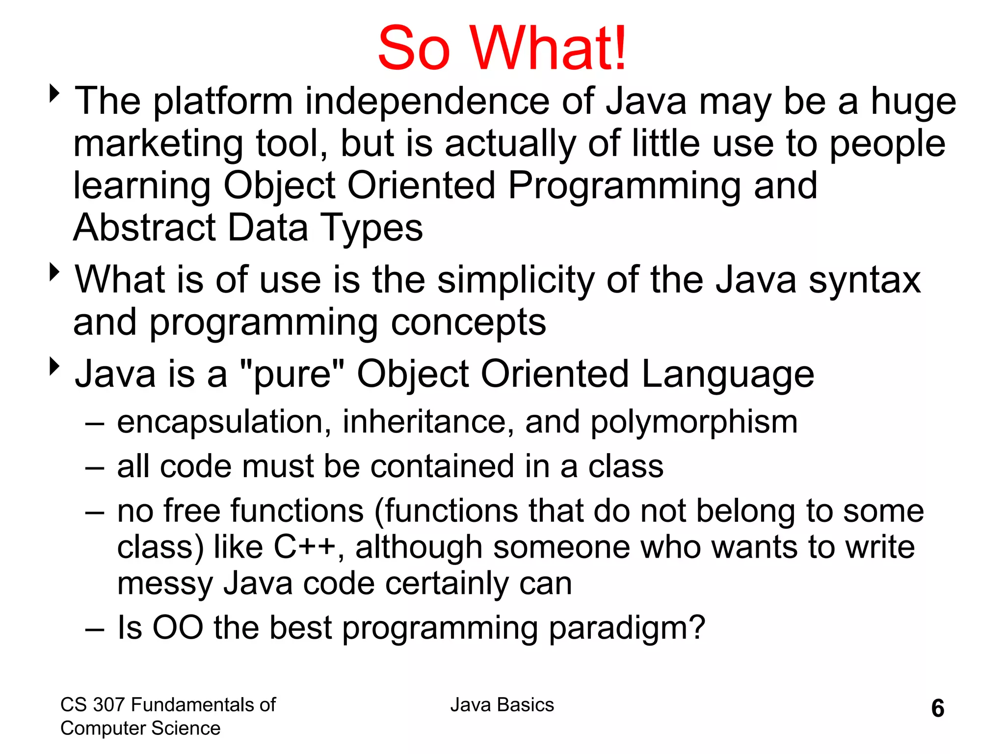 CS 307 Fundamentals of
Computer Science
Java Basics 6
So What!
The platform independence of Java may be a huge
marketing tool, but is actually of little use to people
learning Object Oriented Programming and
Abstract Data Types
What is of use is the simplicity of the Java syntax
and programming concepts
Java is a "pure" Object Oriented Language
– encapsulation, inheritance, and polymorphism
– all code must be contained in a class
– no free functions (functions that do not belong to some
class) like C++, although someone who wants to write
messy Java code certainly can
– Is OO the best programming paradigm?
 