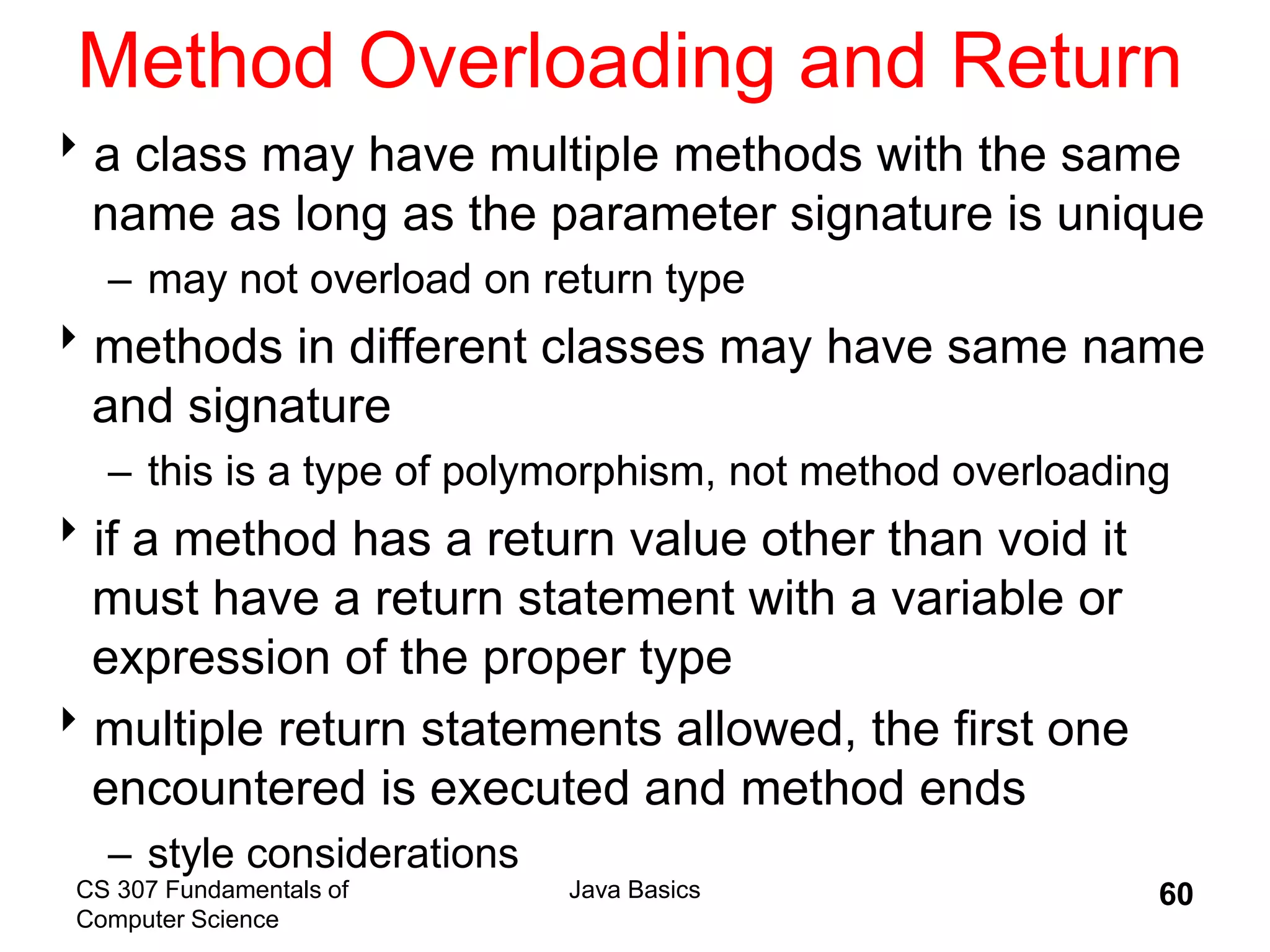 CS 307 Fundamentals of
Computer Science
Java Basics 60
Method Overloading and Return
a class may have multiple methods with the same
name as long as the parameter signature is unique
– may not overload on return type
methods in different classes may have same name
and signature
– this is a type of polymorphism, not method overloading
if a method has a return value other than void it
must have a return statement with a variable or
expression of the proper type
multiple return statements allowed, the first one
encountered is executed and method ends
– style considerations
 