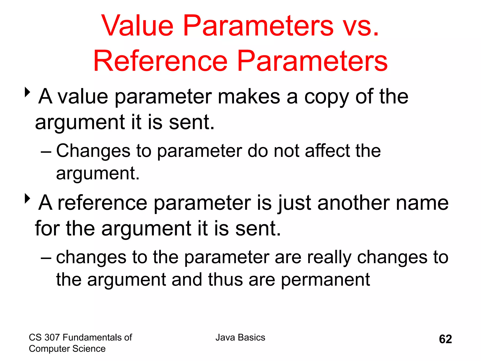 CS 307 Fundamentals of
Computer Science
Java Basics 62
Value Parameters vs.
Reference Parameters
A value parameter makes a copy of the
argument it is sent.
– Changes to parameter do not affect the
argument.
A reference parameter is just another name
for the argument it is sent.
– changes to the parameter are really changes to
the argument and thus are permanent
 