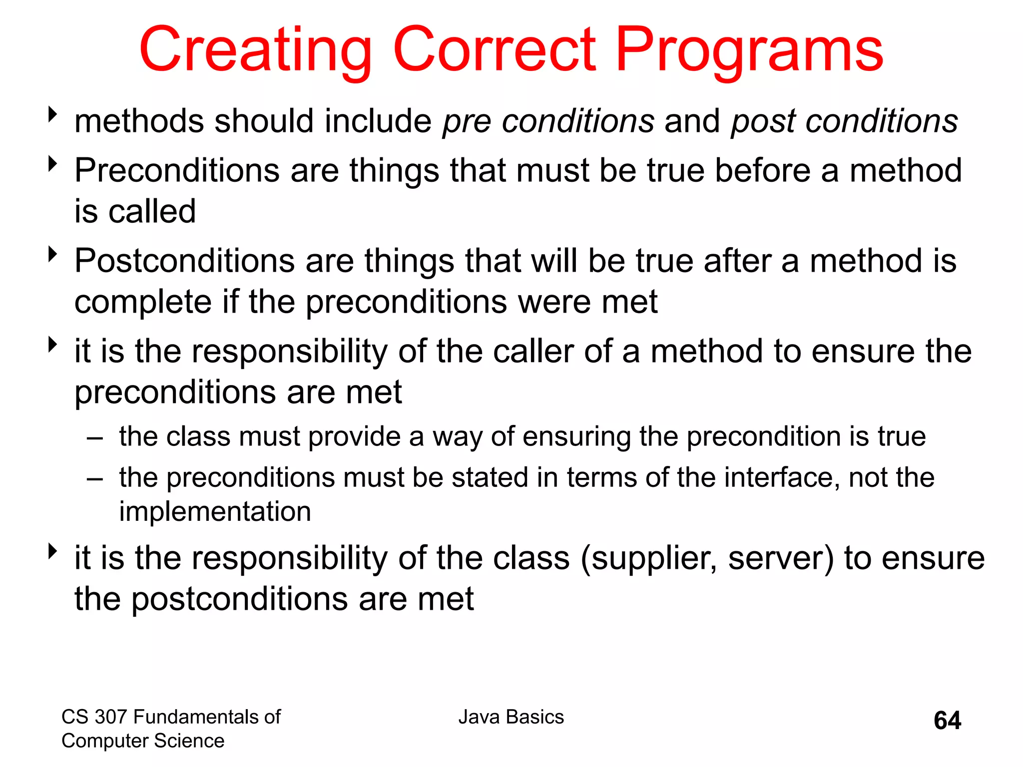 CS 307 Fundamentals of
Computer Science
Java Basics 64
Creating Correct Programs
methods should include pre conditions and post conditions
Preconditions are things that must be true before a method
is called
Postconditions are things that will be true after a method is
complete if the preconditions were met
it is the responsibility of the caller of a method to ensure the
preconditions are met
– the class must provide a way of ensuring the precondition is true
– the preconditions must be stated in terms of the interface, not the
implementation
it is the responsibility of the class (supplier, server) to ensure
the postconditions are met
 