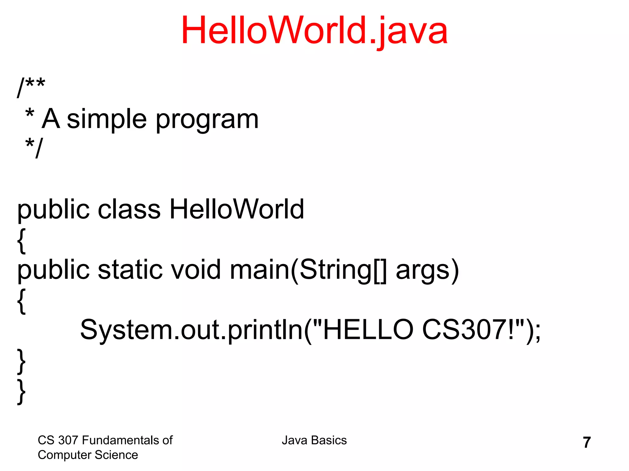 CS 307 Fundamentals of
Computer Science
Java Basics 7
HelloWorld.java
/**
* A simple program
*/
public class HelloWorld
{
public static void main(String[] args)
{
System.out.println("HELLO CS307!");
}
}
 