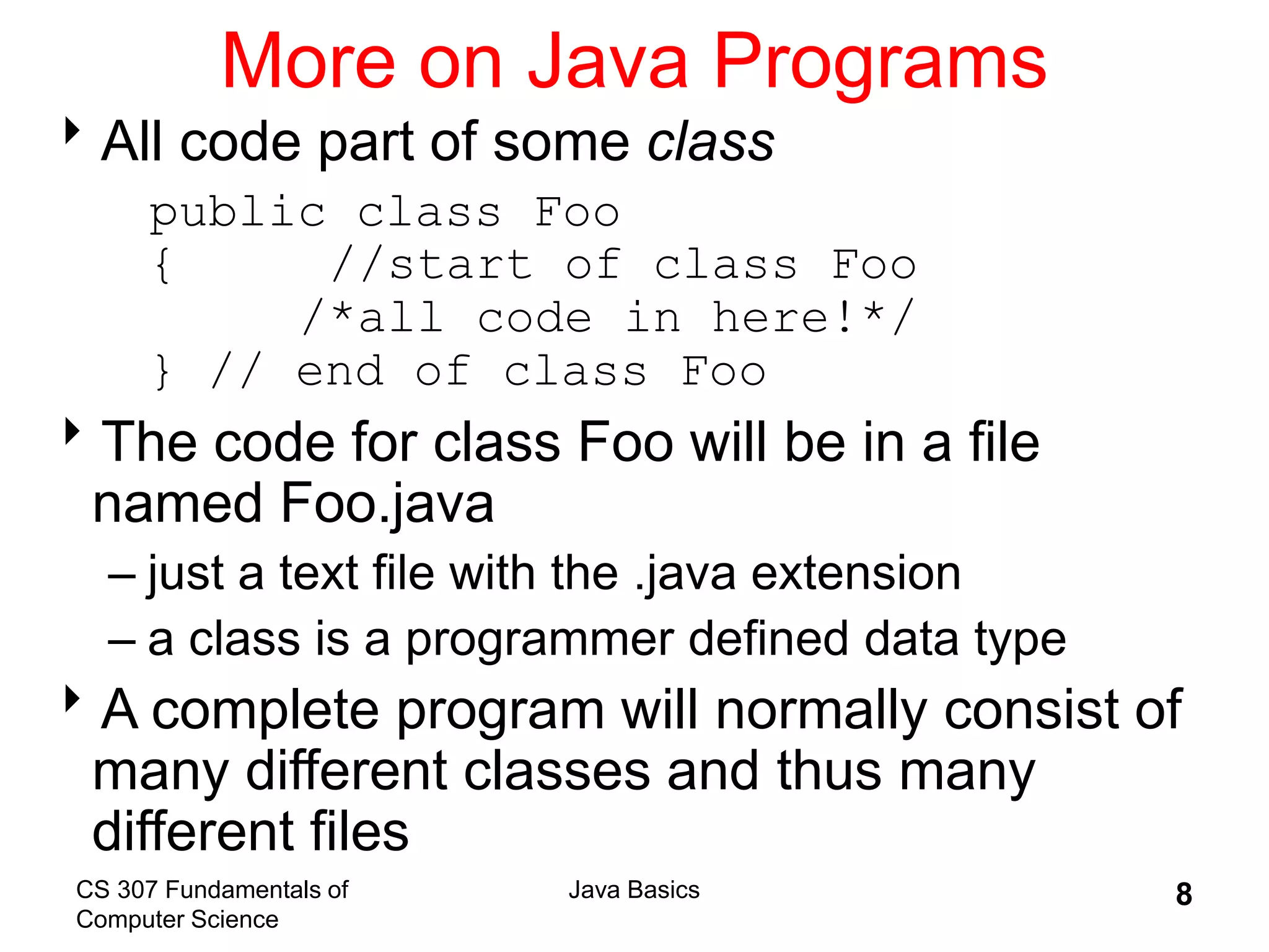 CS 307 Fundamentals of
Computer Science
Java Basics 8
More on Java Programs
All code part of some class
public class Foo
{ //start of class Foo
/*all code in here!*/
} // end of class Foo
The code for class Foo will be in a file
named Foo.java
– just a text file with the .java extension
– a class is a programmer defined data type
A complete program will normally consist of
many different classes and thus many
different files
 