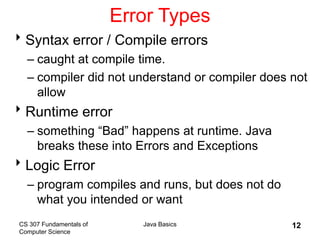 CS 307 Fundamentals of
Computer Science
Java Basics 12
Error Types
Syntax error / Compile errors
– caught at compile time.
– compiler did not understand or compiler does not
allow
Runtime error
– something “Bad” happens at runtime. Java
breaks these into Errors and Exceptions
Logic Error
– program compiles and runs, but does not do
what you intended or want
 