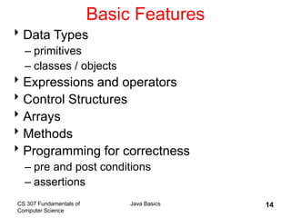 CS 307 Fundamentals of
Computer Science
Java Basics 14
Basic Features
Data Types
– primitives
– classes / objects
Expressions and operators
Control Structures
Arrays
Methods
Programming for correctness
– pre and post conditions
– assertions
 