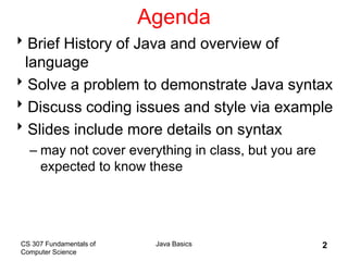 CS 307 Fundamentals of
Computer Science
Java Basics 2
Agenda
Brief History of Java and overview of
language
Solve a problem to demonstrate Java syntax
Discuss coding issues and style via example
Slides include more details on syntax
– may not cover everything in class, but you are
expected to know these
 