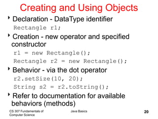 CS 307 Fundamentals of
Computer Science
Java Basics 20
Creating and Using Objects
Declaration - DataType identifier
Rectangle r1;
Creation - new operator and specified
constructor
r1 = new Rectangle();
Rectangle r2 = new Rectangle();
Behavior - via the dot operator
r2.setSize(10, 20);
String s2 = r2.toString();
Refer to documentation for available
behaviors (methods)
 