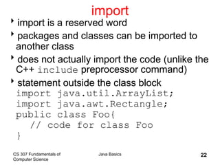 CS 307 Fundamentals of
Computer Science
Java Basics 22
import
import is a reserved word
packages and classes can be imported to
another class
does not actually import the code (unlike the
C++ include preprocessor command)
statement outside the class block
import java.util.ArrayList;
import java.awt.Rectangle;
public class Foo{
// code for class Foo
}
 