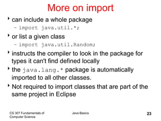 CS 307 Fundamentals of
Computer Science
Java Basics 23
More on import
can include a whole package
– import java.util.*;
or list a given class
– import java.util.Random;
instructs the compiler to look in the package for
types it can't find defined locally
the java.lang.* package is automatically
imported to all other classes.
Not required to import classes that are part of the
same project in Eclipse
 