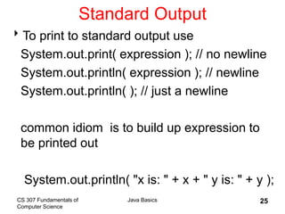 CS 307 Fundamentals of
Computer Science
Java Basics 25
Standard Output
To print to standard output use
System.out.print( expression ); // no newline
System.out.println( expression ); // newline
System.out.println( ); // just a newline
common idiom is to build up expression to
be printed out
System.out.println( "x is: " + x + " y is: " + y );
 