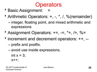 CS 307 Fundamentals of
Computer Science
Java Basics 28
Operators
Basic Assignment: =
Arithmetic Operators: +, -, *, /, %(remainder)
– integer, floating point, and mixed arithmetic and
expressions
Assignment Operators: +=, -=, *=, /=, %=
increment and decrement operators: ++, --
– prefix and postfix.
– avoid use inside expressions.
int x = 3;
x++;
 