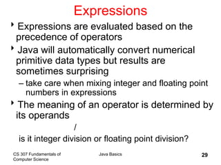 CS 307 Fundamentals of
Computer Science
Java Basics 29
Expressions
Expressions are evaluated based on the
precedence of operators
Java will automatically convert numerical
primitive data types but results are
sometimes surprising
– take care when mixing integer and floating point
numbers in expressions
The meaning of an operator is determined by
its operands
/
is it integer division or floating point division?
 