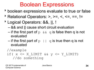 CS 307 Fundamentals of
Computer Science
Java Basics 34
Boolean Expressions
boolean expressions evaluate to true or false
Relational Operators: >, >=, <, <=, ==, !=
Logical Operators: &&, ||, !
– && and || cause short circuit evaluation
– if the first part of p && q is false then q is not
evaluated
– if the first part of p || q is true then q is not
evaluated
//example
if( x <= X_LIMIT && y <= Y_LIMIT)
//do something
 