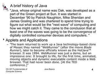 CS 307 Fundamentals of
Computer Science
Java Basics 4
A brief history of Java
– "Java, whose original name was Oak, was developed as a
part of the Green project at Sun. It was started in
December '90 by Patrick Naughton, Mike Sheridan and
James Gosling and was chartered to spend time trying to
figure out what would be the "next wave" of computing and
how we might catch it. They came to the conclusion that at
least one of the waves was going to be the convergence of
digitally controlled consumer devices and computers. "
Applets and Applications
– "The team returned to work up a Java technology-based clone
of Mosaic they named "WebRunner" (after the movie Blade
Runner), later to become officially known as the HotJavaTM
browser. It was 1994. WebRunner was just a demo, but an
impressive one: It brought to life, for the first time, animated,
moving objects and dynamic executable content inside a Web
browser. That had never been done. [At the TED
conference.]"
 