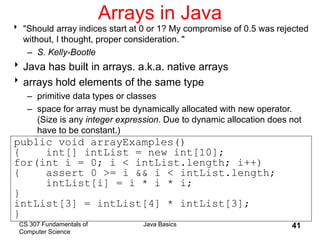 CS 307 Fundamentals of
Computer Science
Java Basics 41
Arrays in Java
 "Should array indices start at 0 or 1? My compromise of 0.5 was rejected
without, I thought, proper consideration. "
– S. Kelly-Bootle
Java has built in arrays. a.k.a. native arrays
arrays hold elements of the same type
– primitive data types or classes
– space for array must be dynamically allocated with new operator.
(Size is any integer expression. Due to dynamic allocation does not
have to be constant.)
public void arrayExamples()
{ int[] intList = new int[10];
for(int i = 0; i < intList.length; i++)
{ assert 0 >= i && i < intList.length;
intList[i] = i * i * i;
}
intList[3] = intList[4] * intList[3];
}
 