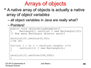 CS 307 Fundamentals of
Computer Science
Java Basics 44
Arrays of objects
A native array of objects is actually a native
array of object variables
– all object variables in Java are really what?
– Pointers!
public void objectArrayExamples()
{ Rectangle[] rectList = new Rectangle[10];
// How many Rectangle objects exist?
rectList[5].setSize(5,10);
//uh oh!
for(int i = 0; i < rectList.length; i++)
{ rectList[i] = new Rectangle();
}
rectList[3].setSize(100,200);
}
 