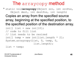 CS 307 Fundamentals of
Computer Science
Java Basics 46
The arraycopy method
static voidarraycopy(Object src, int srcPos,
Object dest, int destPos, int length)
Copies an array from the specified source
array, beginning at the specified position, to
the specified position of the destination array.
int[] list = new int[10];
// code to fill list
// list needs to be resized
int[] temp = new int[list.length * 2];
System.arraycopy(list, 0, temp, 0,
list.length);
list = temp;
 