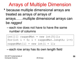 CS 307 Fundamentals of
Computer Science 2D Arrays
50
Arrays of Multiple Dimension
because multiple dimensional arrays are
treated as arrays of arrays of
arrays……multiple dimensional arrays can
be ragged
– each row does not have to have the same
number of columns
– each row array has its own length field
int[][] raggedMat = new int[5][];
for(int i = 0; i < raggedMat.length; i++)
raggedMat[i] = new int[i + 1];
 