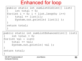 CS 307 Fundamentals of
Computer Science
Java Basics 53
Enhanced for loop
public static int sumListEnhanced(int[] list)
{ int total = 0;
for(int val : list)
{ total += val;
System.out.println( val );
}
return total;
}
public static int sumListOld(int[] list)
{ int total = 0;
for(int i = 0; i < list.length; i++)
{ total += list[i];
System.out.println( list[i] );
}
return total;
}
 
