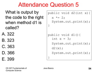 CS 307 Fundamentals of
Computer Science
Java Basics 54
Attendance Question 5
What is output by
the code to the right
when method d1 is
called?
A. 322
B. 323
C. 363
D. 366
E. 399
public void d2(int x){
x *= 2;
System.out.print(x);
}
public void d1(){
int x = 3;
System.out.print(x);
d2(x);
System.out.print(x);
}
 