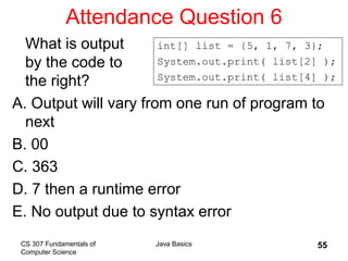 CS 307 Fundamentals of
Computer Science
Java Basics 55
Attendance Question 6
What is output
by the code to
the right?
A. Output will vary from one run of program to
next
B. 00
C. 363
D. 7 then a runtime error
E. No output due to syntax error
int[] list = {5, 1, 7, 3};
System.out.print( list[2] );
System.out.print( list[4] );
 