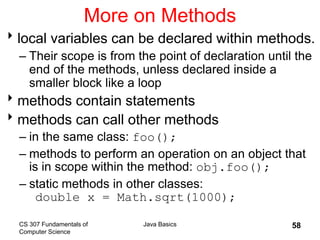 CS 307 Fundamentals of
Computer Science
Java Basics 58
More on Methods
local variables can be declared within methods.
– Their scope is from the point of declaration until the
end of the methods, unless declared inside a
smaller block like a loop
methods contain statements
methods can call other methods
– in the same class: foo();
– methods to perform an operation on an object that
is in scope within the method: obj.foo();
– static methods in other classes:
double x = Math.sqrt(1000);
 