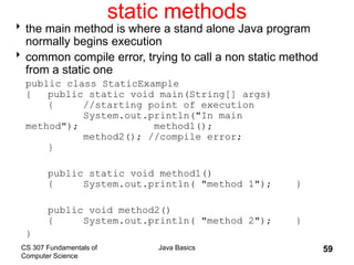 CS 307 Fundamentals of
Computer Science
Java Basics 59
static methods
the main method is where a stand alone Java program
normally begins execution
common compile error, trying to call a non static method
from a static one
public class StaticExample
{ public static void main(String[] args)
{ //starting point of execution
System.out.println("In main
method"); method1();
method2(); //compile error;
}
public static void method1()
{ System.out.println( "method 1"); }
public void method2()
{ System.out.println( "method 2"); }
}
 