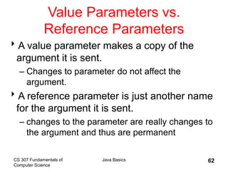 CS 307 Fundamentals of
Computer Science
Java Basics 62
Value Parameters vs.
Reference Parameters
A value parameter makes a copy of the
argument it is sent.
– Changes to parameter do not affect the
argument.
A reference parameter is just another name
for the argument it is sent.
– changes to the parameter are really changes to
the argument and thus are permanent
 