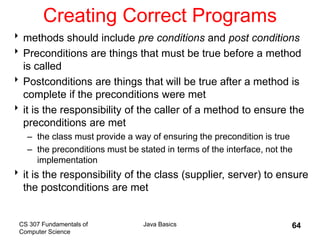 CS 307 Fundamentals of
Computer Science
Java Basics 64
Creating Correct Programs
methods should include pre conditions and post conditions
Preconditions are things that must be true before a method
is called
Postconditions are things that will be true after a method is
complete if the preconditions were met
it is the responsibility of the caller of a method to ensure the
preconditions are met
– the class must provide a way of ensuring the precondition is true
– the preconditions must be stated in terms of the interface, not the
implementation
it is the responsibility of the class (supplier, server) to ensure
the postconditions are met
 