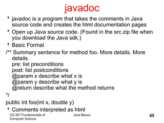 CS 307 Fundamentals of
Computer Science
Java Basics 65
javadoc
javadoc is a program that takes the comments in Java
source code and creates the html documentation pages
Open up Java source code. (Found in the src.zip file when
you download the Java sdk.)
Basic Format
/** Summary sentence for method foo. More details. More
details.
pre: list preconditions
post: list postconditions
@param x describe what x is
@param y describe what y is
@return describe what the method returns
*/
public int foo(int x, double y)
Comments interpreted as html
 
