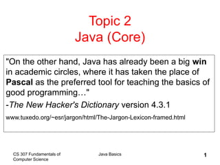 CS 307 Fundamentals of
Computer Science
Java Basics 1
Topic 2
Java (Core)
"On the other hand, Java has already been a big win
in academic circles, where it has taken the place of
Pascal as the preferred tool for teaching the basics of
good programming…"
-The New Hacker's Dictionary version 4.3.1
www.tuxedo.org/~esr/jargon/html/The-Jargon-Lexicon-framed.html
 