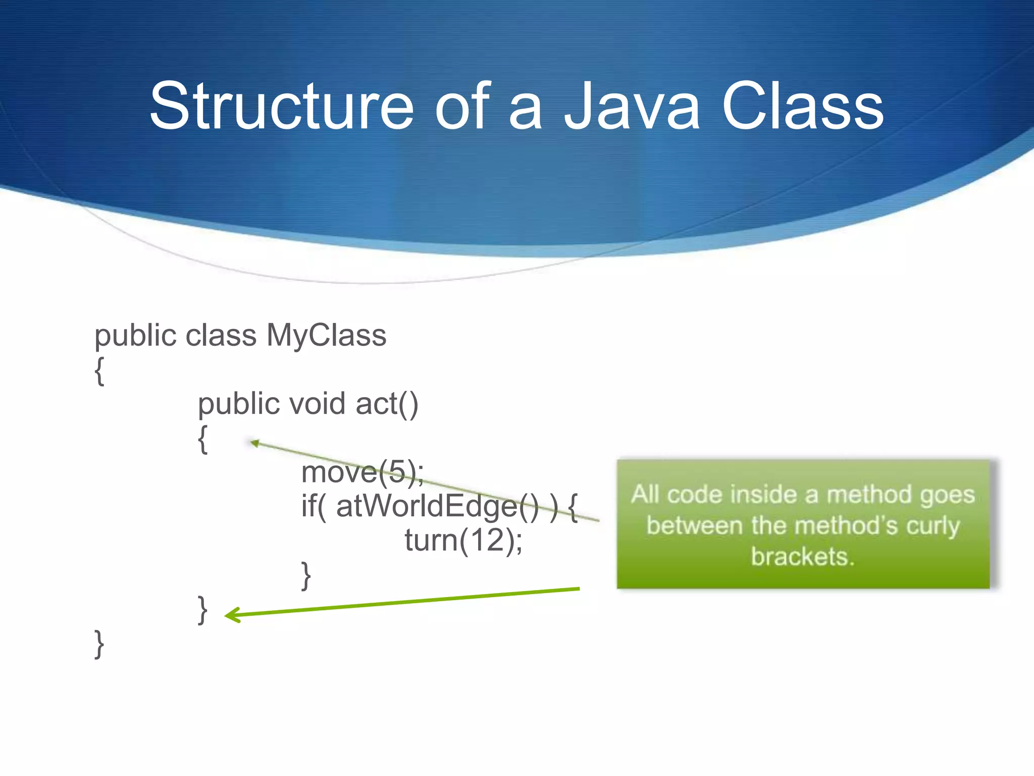 Structure of a Java Class public class MyClass { public void act() { move(5); if( atWorldEdge() ) { turn(12); } } } 