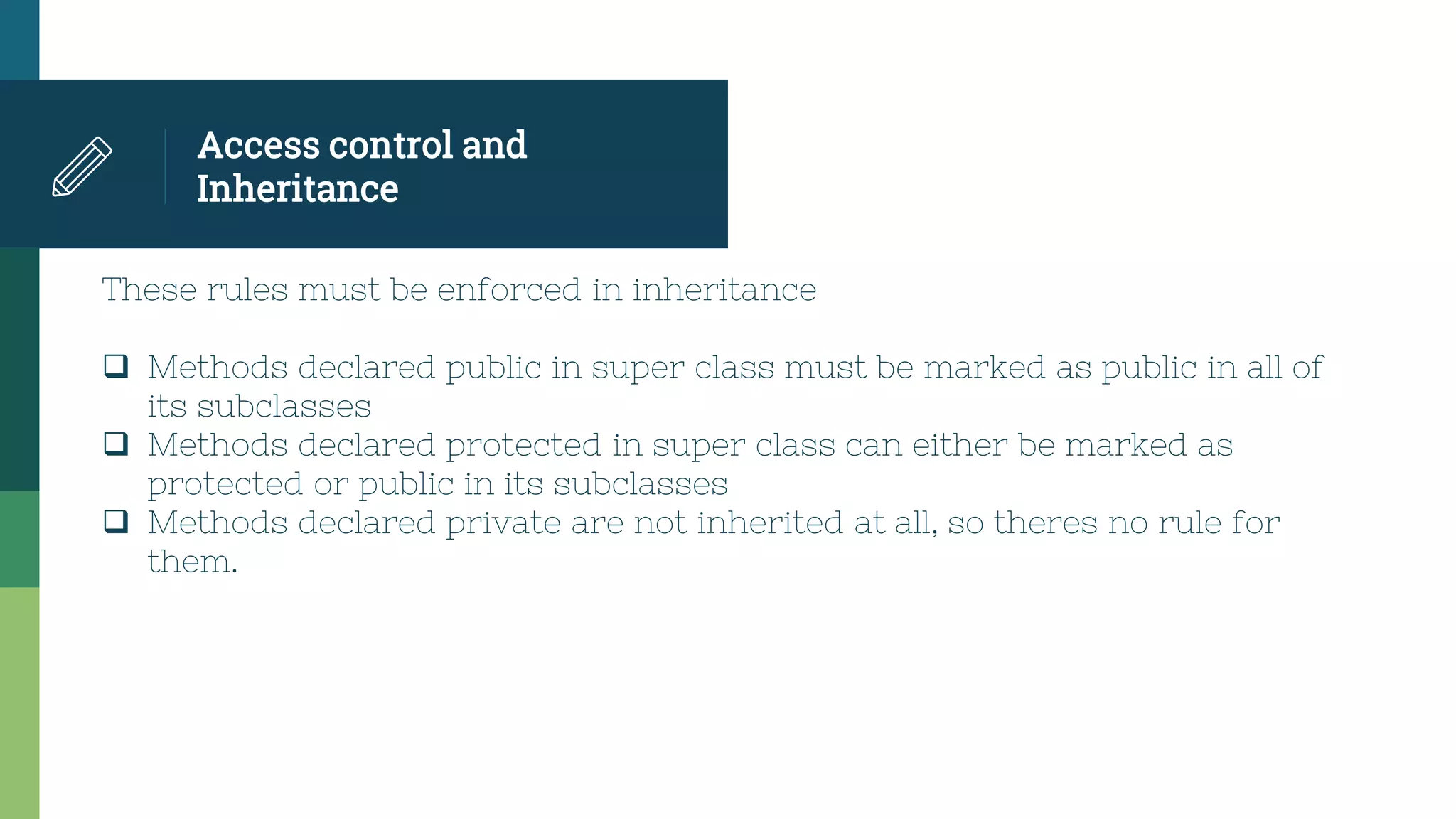 Access control and
Inheritance
These rules must be enforced in inheritance
 Methods declared public in super class must be marked as public in all of
its subclasses
 Methods declared protected in super class can either be marked as
protected or public in its subclasses
 Methods declared private are not inherited at all, so theres no rule for
them.
 