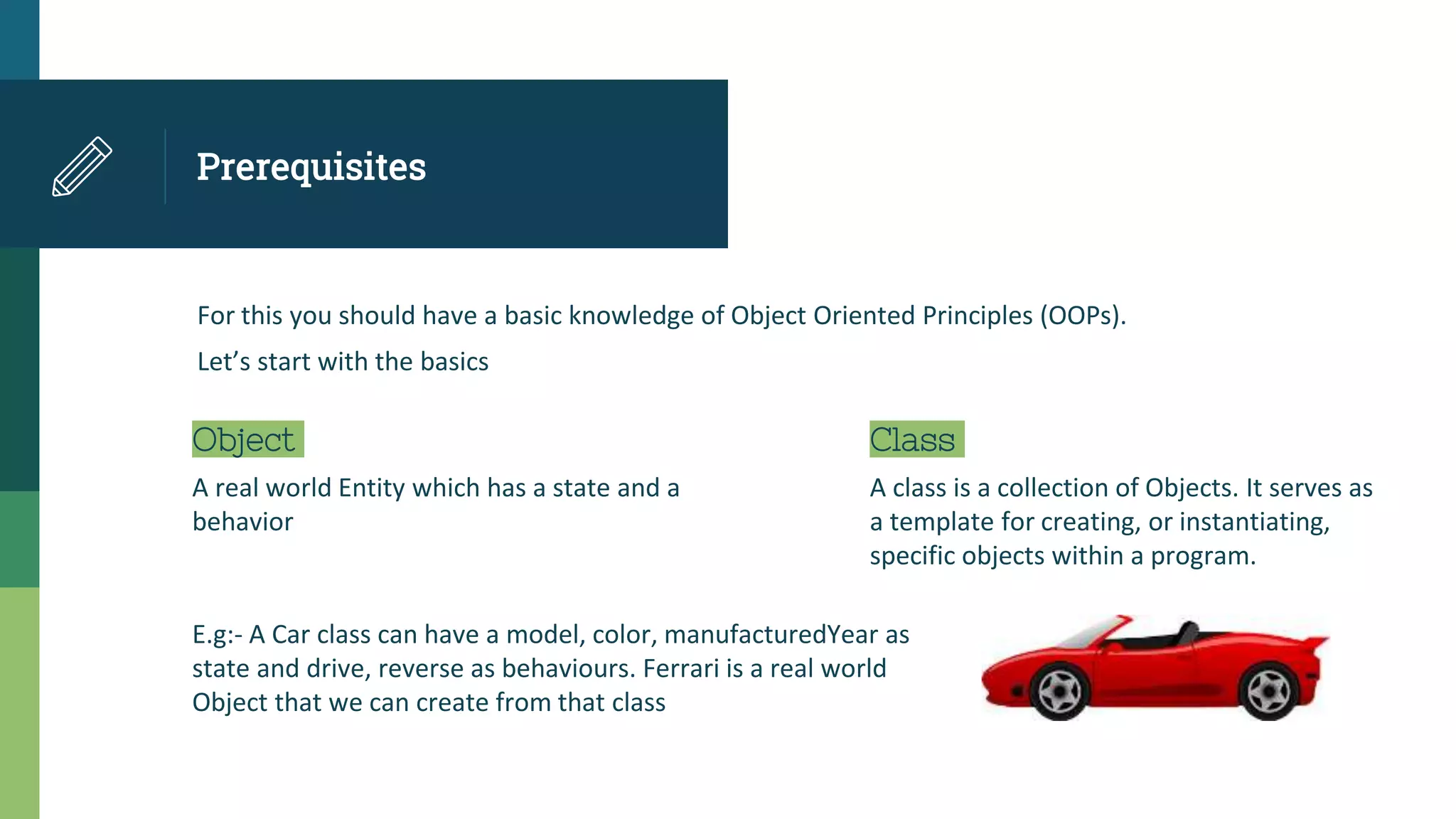 Prerequisites
For this you should have a basic knowledge of Object Oriented Principles (OOPs).
Let’s start with the basics
Object
A real world Entity which has a state and a
behavior
Class
A class is a collection of Objects. It serves as
a template for creating, or instantiating,
specific objects within a program.
E.g:- A Car class can have a model, color, manufacturedYear as
state and drive, reverse as behaviours. Ferrari is a real world
Object that we can create from that class
 