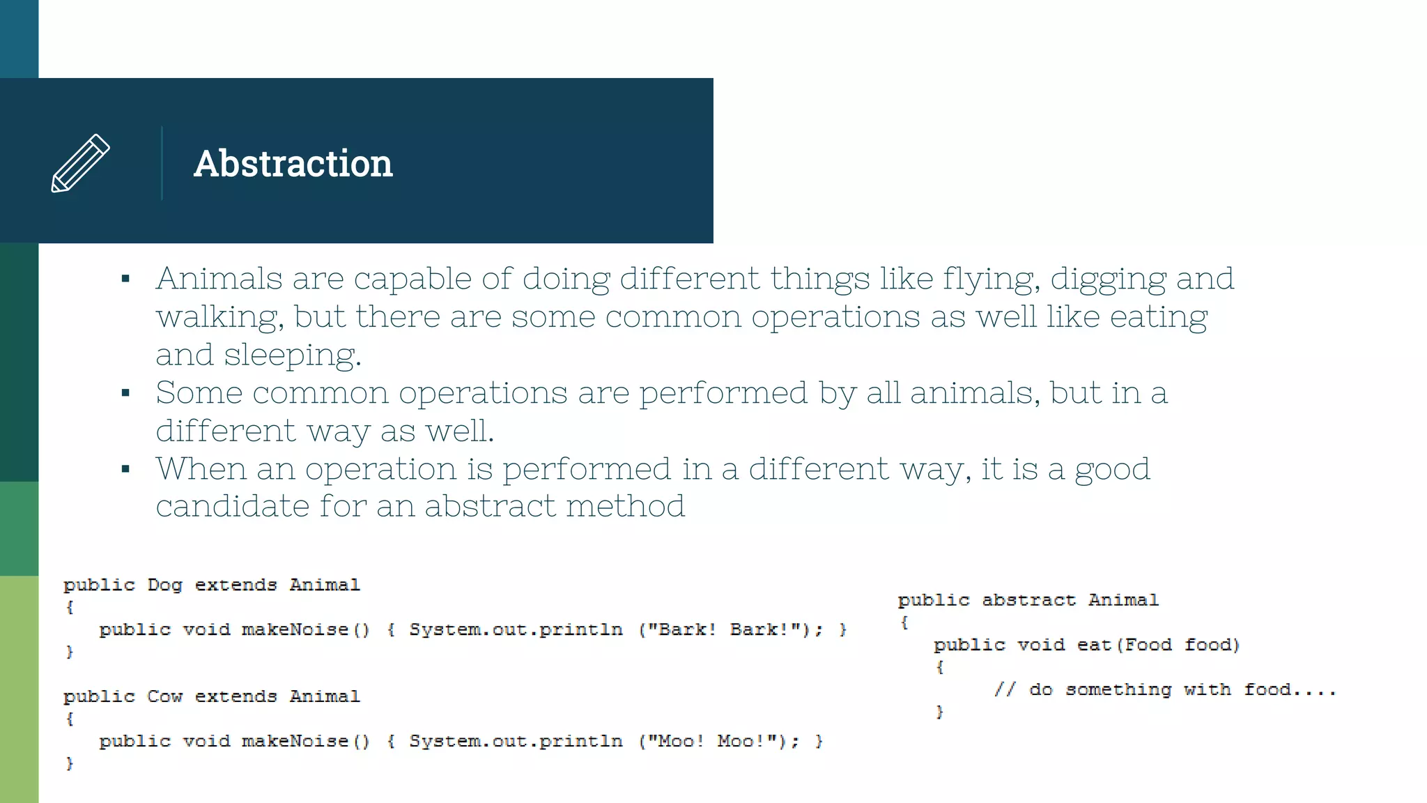 Abstraction
▪ Animals are capable of doing different things like flying, digging and
walking, but there are some common operations as well like eating
and sleeping.
▪ Some common operations are performed by all animals, but in a
different way as well.
▪ When an operation is performed in a different way, it is a good
candidate for an abstract method
 