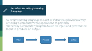 Introduction to Programming
Language
▪A programming language is a set of rules that provides a way
of telling a computer what operations to perform
▪Generally a computer program takes an input and process the
input to produce an output
Input Process Output
 