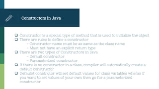 Constructors in Java
 Constructor is a special type of method that is used to initialize the object
 There are rules to define a constructor
- Constructor name must be as same as the class name
- Must not have an explicit return type
 There are two types of Constructors in Java
- Default constructor
- Parameterized constructor
 If there is no constructor in a class, compiler will automatically create a
default constructor
 Defaulot construtor will set default values for class variables wheras if
you want to set values of your own then go for a parameterized
constructor
 