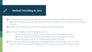Method Overriding in Java
 If subclass provides the specific implementation of the method that has
been provided by one of its parent class, it is known as method overriding
in java.
 Method overriding is used for runtime polymorphism
 Rules for method overriding in Java
- Method must have the same name as in the parent class
- Method must have same parameter as in the parent class
- There must be an IS-A relationship (inheritance)
 We can override methods by changing their return type only if their
return type is covariant (subtype of the super method’s return type)
 