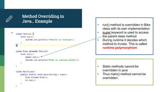 Method Overriding in
Java… Example
•
• run() method is overridden in Bike
class with its own implementation
• super keyword is used to access
the parent class method
• During runtime it decides which
method to invoke. This is called
runtime polymorphism
• Static methods cannot be
overridden in java
• Thus main() method cannot be
overridden.
 