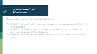 Access control and
Inheritance
These rules must be enforced in inheritance
 Methods declared public in super class must be marked as public in all of
its subclasses
 Methods declared protected in super class can either be marked as
protected or public in its subclasses
 Methods declared private are not inherited at all, so theres no rule for
them.
 