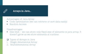 Arrays in Java…
Advantages of Java Array
 Code optimization (we can retrieve or sort data easily)
 Random Access
Disadvantages
 Size limit – we can store only fixed size of elements in java array. It
doesn’t grow as we store elements at runtime
 Types of Arrays in Java
1. Single dimensional Array
2. Multidimensional Array
 
