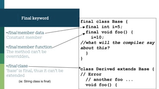Final keyword
final class Base {
final int i=5;
final void foo() {
i=10;
//what will the compiler say
about this?
}
}
class Derived extends Base {
// Error
// another foo ...
void foo() {
▪final member data
Constant member
▪final member function
The method can’t be
overridden.
▪final class
‘Base’ is final, thus it can’t be
extended
(ie: String class is final)
 