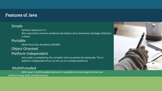 Features of Java
 Simple
Syntax is based on C++
Not required to remove unreferenced objects since Automatic Garbage Collection
is there
 Portable
Write Once Run Anywhere (WORA)
 Object Oriented
 Platform Independent
Java code is compiled by the compiler and converted into bytecode. This is
platform independent thus can be run on multiple platforms
▫ Multithreaded
With Java's multithreaded feature it is possible to write programs that can
perform many tasks simultaneously.
 