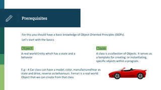 Prerequisites
For this you should have a basic knowledge of Object Oriented Principles (OOPs).
Let’s start with the basics
Object
A real world Entity which has a state and a
behavior
Class
A class is a collection of Objects. It serves as
a template for creating, or instantiating,
specific objects within a program.
E.g:- A Car class can have a model, color, manufacturedYear as
state and drive, reverse as behaviours. Ferrari is a real world
Object that we can create from that class
 