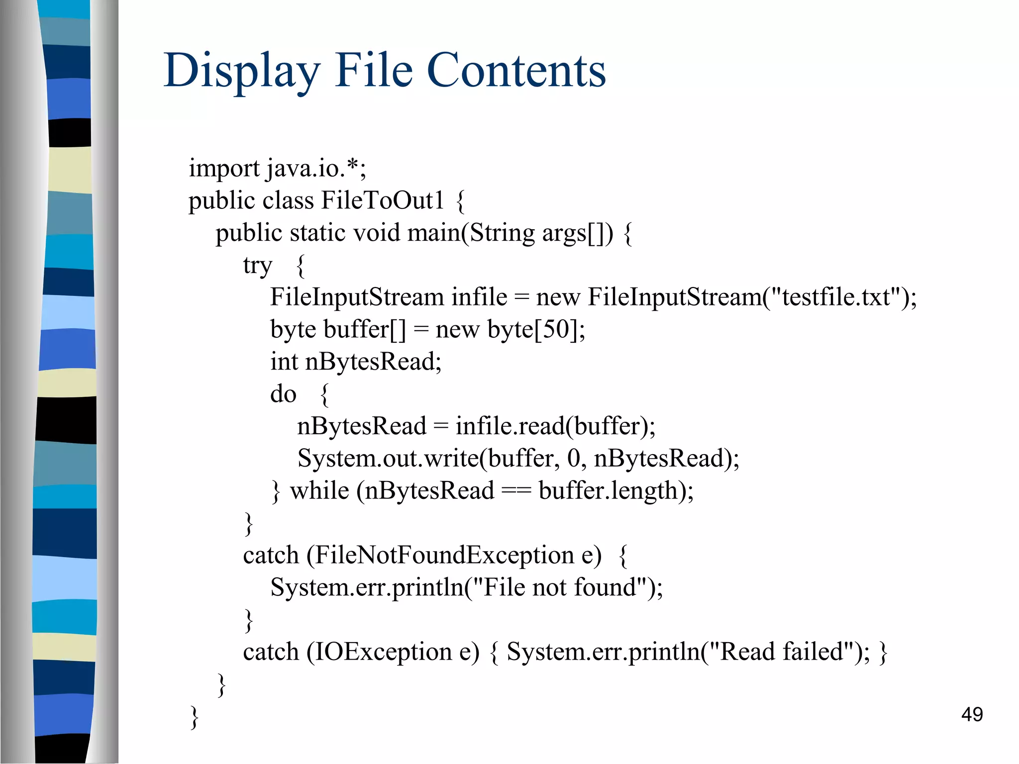 Display File Contents
 import java.io.*;
 public class FileToOut1 {
   public static void main(String args[]) {
      try {
         FileInputStream infile = new FileInputStream("testfile.txt");
         byte buffer[] = new byte[50];
         int nBytesRead;
         do {
            nBytesRead = infile.read(buffer);
            System.out.write(buffer, 0, nBytesRead);
         } while (nBytesRead == buffer.length);
      }
      catch (FileNotFoundException e) {
         System.err.println("File not found");
      }
      catch (IOException e) { System.err.println("Read failed"); }
   }
 }                                                                       49
 