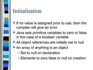 Initialisation
   If no value is assigned prior to use, then the
    compiler will give an error
   Java sets primitive variables to zero or false
    in the case of a boolean variable
   All object references are initially set to null
   An array of anything is an object
     – Set to null on declaration
     – Elements to zero false or null on creation
 